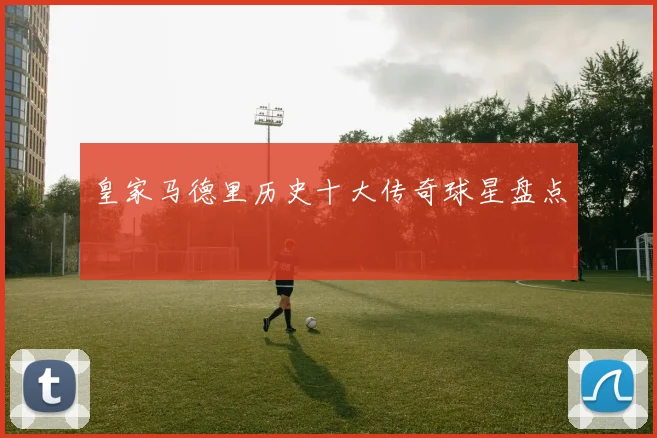 皇家马德里历史十大传奇球星盘点