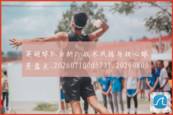 英超球队分析:战术风格与核心球员盘点_20260710005731_20260803145624